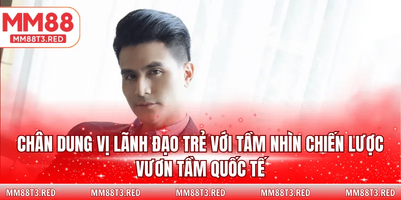 Chân dung vị lãnh đạo trẻ với tầm nhìn chiến lược vươn tầm quốc tế